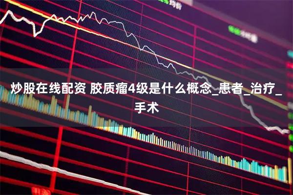 炒股在线配资 胶质瘤4级是什么概念_患者_治疗_手术