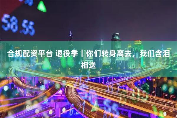 合规配资平台 退役季｜你们转身离去，我们含泪相送