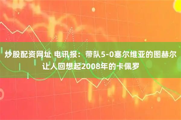 炒股配资网址 电讯报：带队5-0塞尔维亚的图赫尔让人回想起2008年的卡佩罗