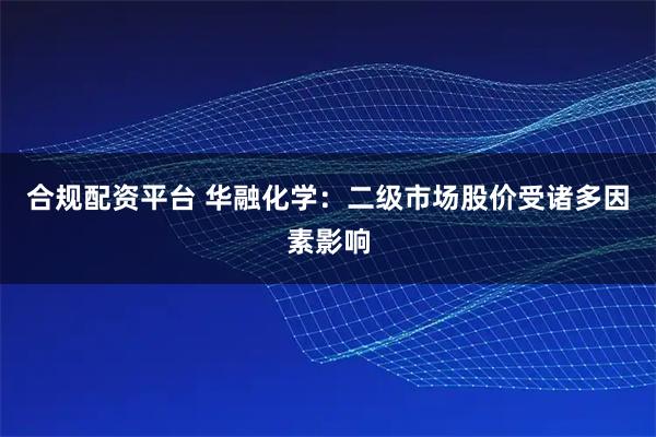 合规配资平台 华融化学：二级市场股价受诸多因素影响