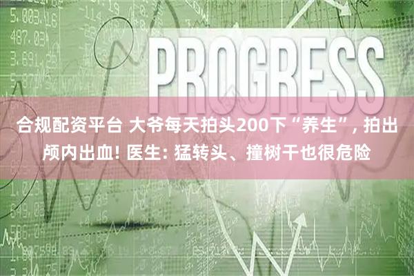 合规配资平台 大爷每天拍头200下“养生”, 拍出颅内出血! 医生: 猛转头、撞树干也很危险