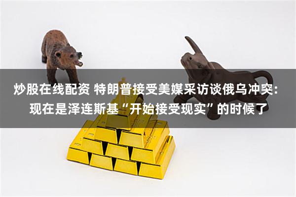 炒股在线配资 特朗普接受美媒采访谈俄乌冲突: 现在是泽连斯基“开始接受现实”的时候了