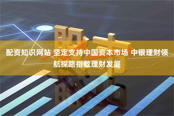 配资知识网站 坚定支持中国资本市场 中银理财领航探路指数理财发展