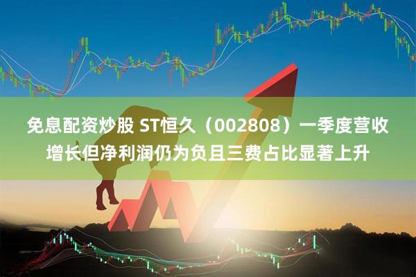 免息配资炒股 ST恒久（002808）一季度营收增长但净利润仍为负且三费占比显著上升